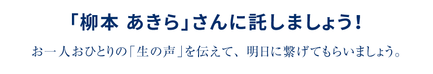 「柳本 あきら」さんに託しましょう!お一人おひとりの「生の声」を伝えて、明日に繋げてもらいましょう。